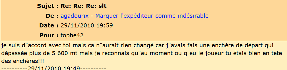 je ne remet pas ça parole en cause sur le faite qu il était 1er enchereur et qu il avait mi 5600 MT max ,   mais le gros souci c est que le joueur soi parti pour 2147.5 MT , donc ont ne peut pas avoir confiance au enchere , et maintenant que j y pense une fois aussi se qu a la met arrivé mais j avait pas plus fait attention a ça mais la ça peut pas passé , ça remat en cause la bonne fois et l équité de défifoot  , je vien de reprendre le pack gold , j pe vous garantir que c est la derniere fois , j ésite meme a stoppé net défifoot j peut pas cautioné tout ça c est trop !!!